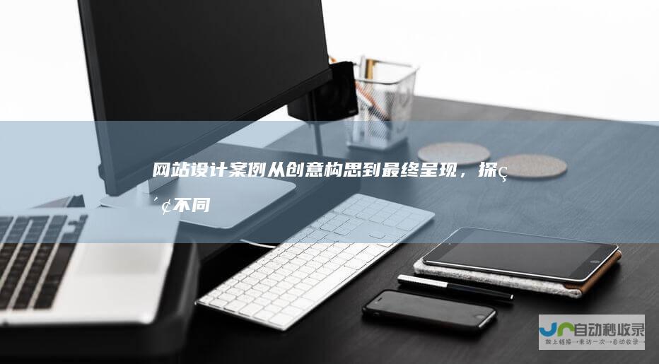 网站设计案例：从创意构思到最终呈现，探索不同类型的网站设计案例，并深入了解其背后的设计理念和技术实现。